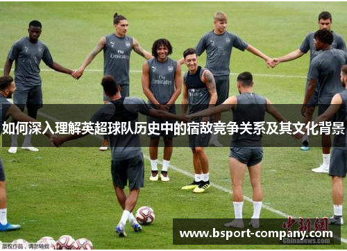 如何深入理解英超球队历史中的宿敌竞争关系及其文化背景