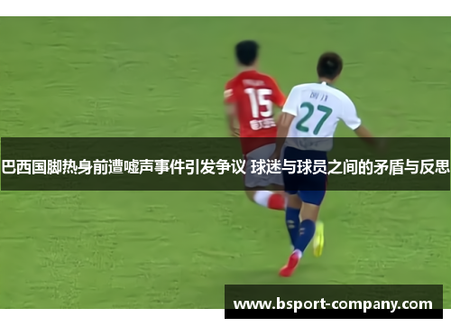 巴西国脚热身前遭嘘声事件引发争议 球迷与球员之间的矛盾与反思