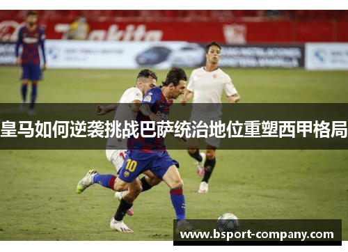 皇马如何逆袭挑战巴萨统治地位重塑西甲格局