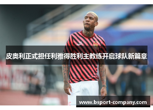 皮奥利正式担任利雅得胜利主教练开启球队新篇章